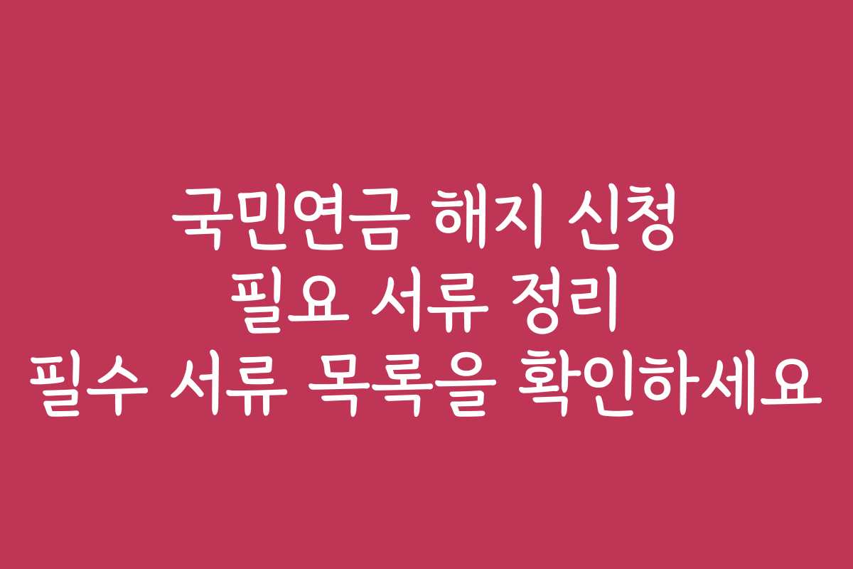 국민연금 해지 신청 필요 서류 정리 필수 서류 목록을 확인하세요 국민연금 해지 신청 필요 서류 정리 필수 서류 목록을 확인하세요