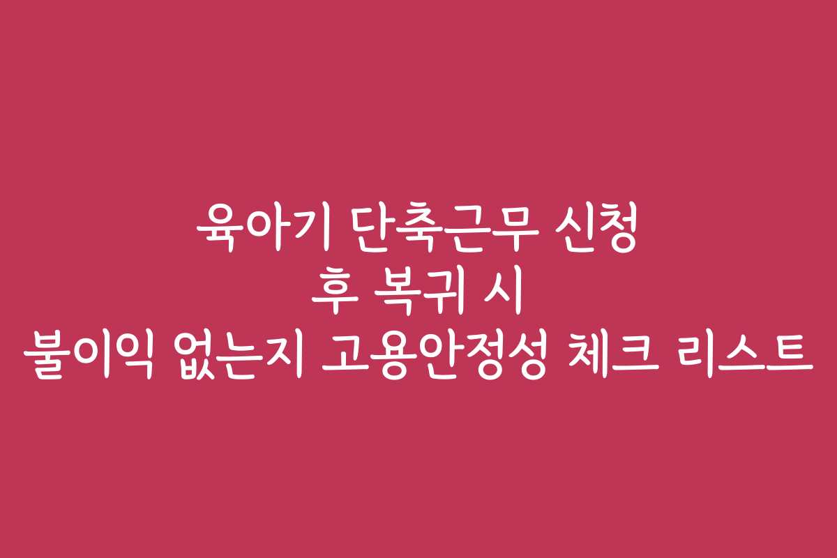 육아기 단축근무 신청 후 복귀 시 불이익 없는지 고용안정성 체크 리스트 육아기 단축근무 신청 후 복귀 시 불이익 없는지 고용안정성 체크 리스트