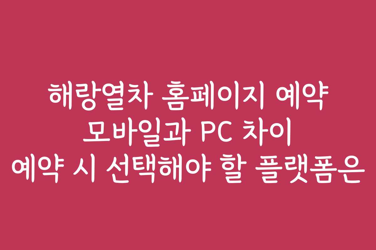 해랑열차 홈페이지 예약 모바일과 PC 차이 예약 시 선택해야 할 플랫폼은