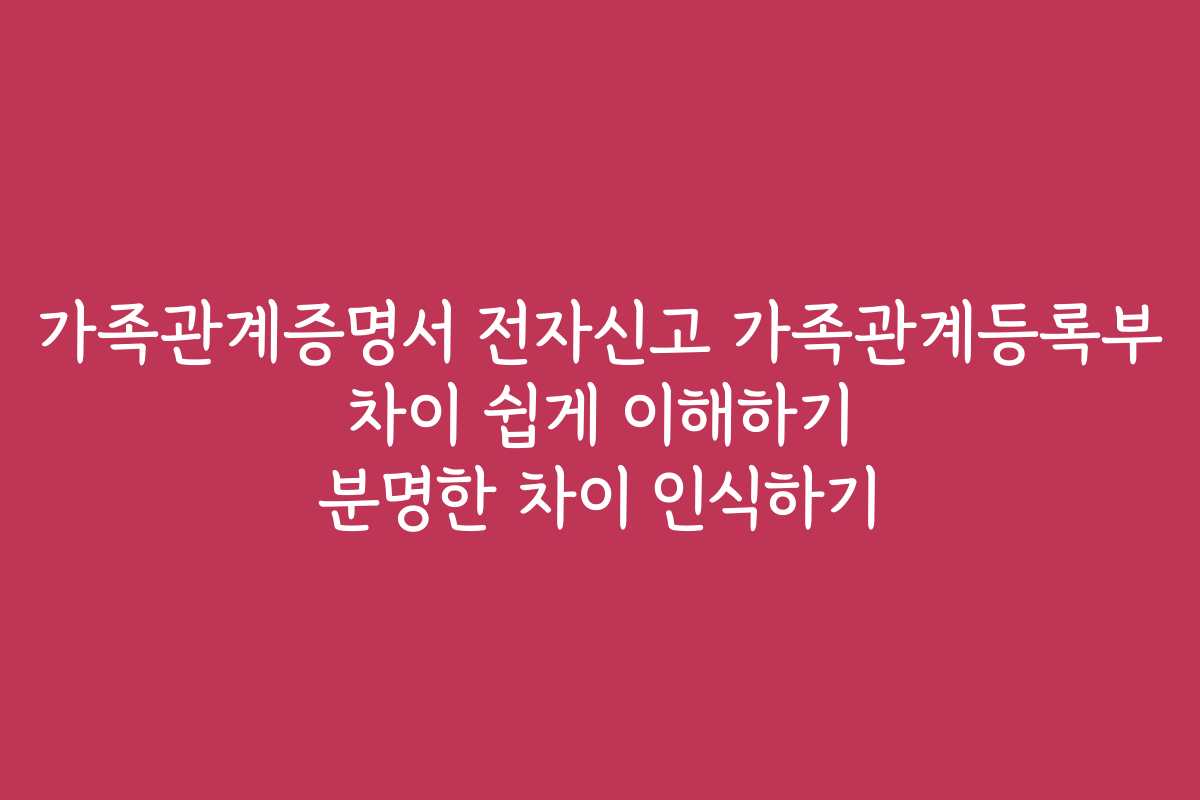 가족관계증명서 전자신고 가족관계등록부 차이 쉽게 이해하기 분명한 차이 인식하기