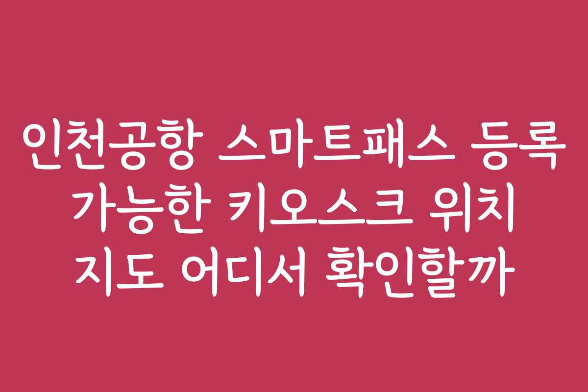 인천공항 스마트패스 등록 가능한 키오스크 위치 지도 어디서 확인할까