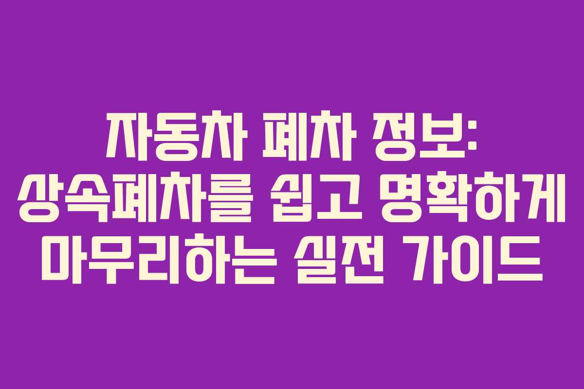 자동차 폐차 정보: 상속폐차를 쉽고 명확하게 마무리하는 실전 가이드