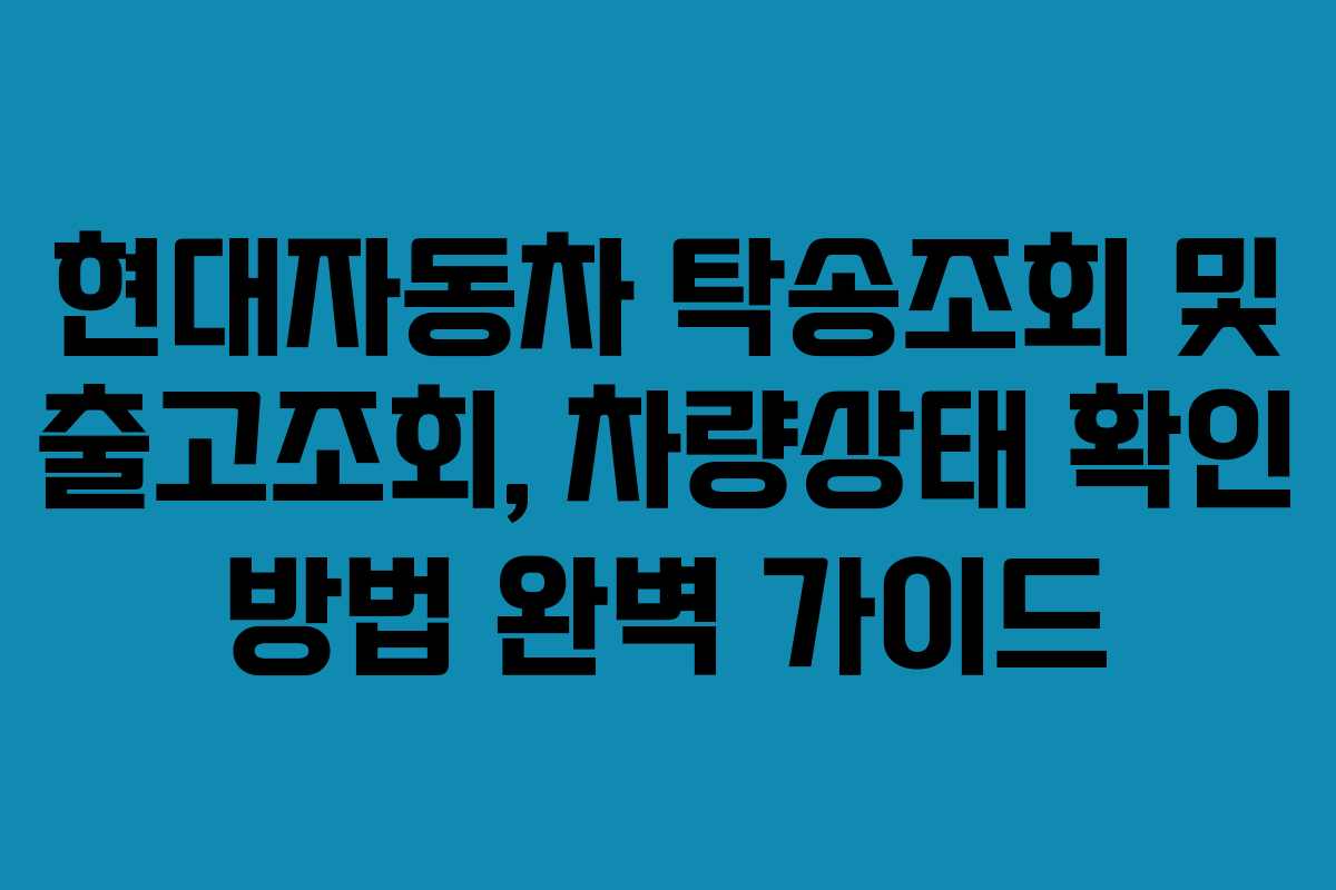 현대자동차 탁송조회 및 출고조회, 차량상태 확인 방법 완벽 가이드