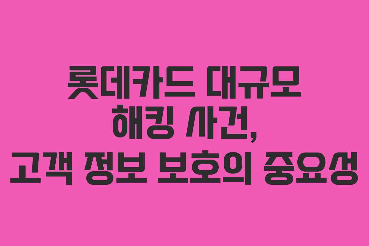 롯데카드 대규모 해킹 사건, 고객 정보 보호의 중요성