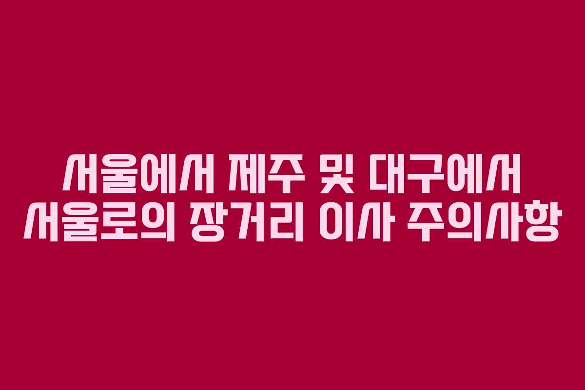 서울에서 제주 및 대구에서 서울로의 장거리 이사 주의사항