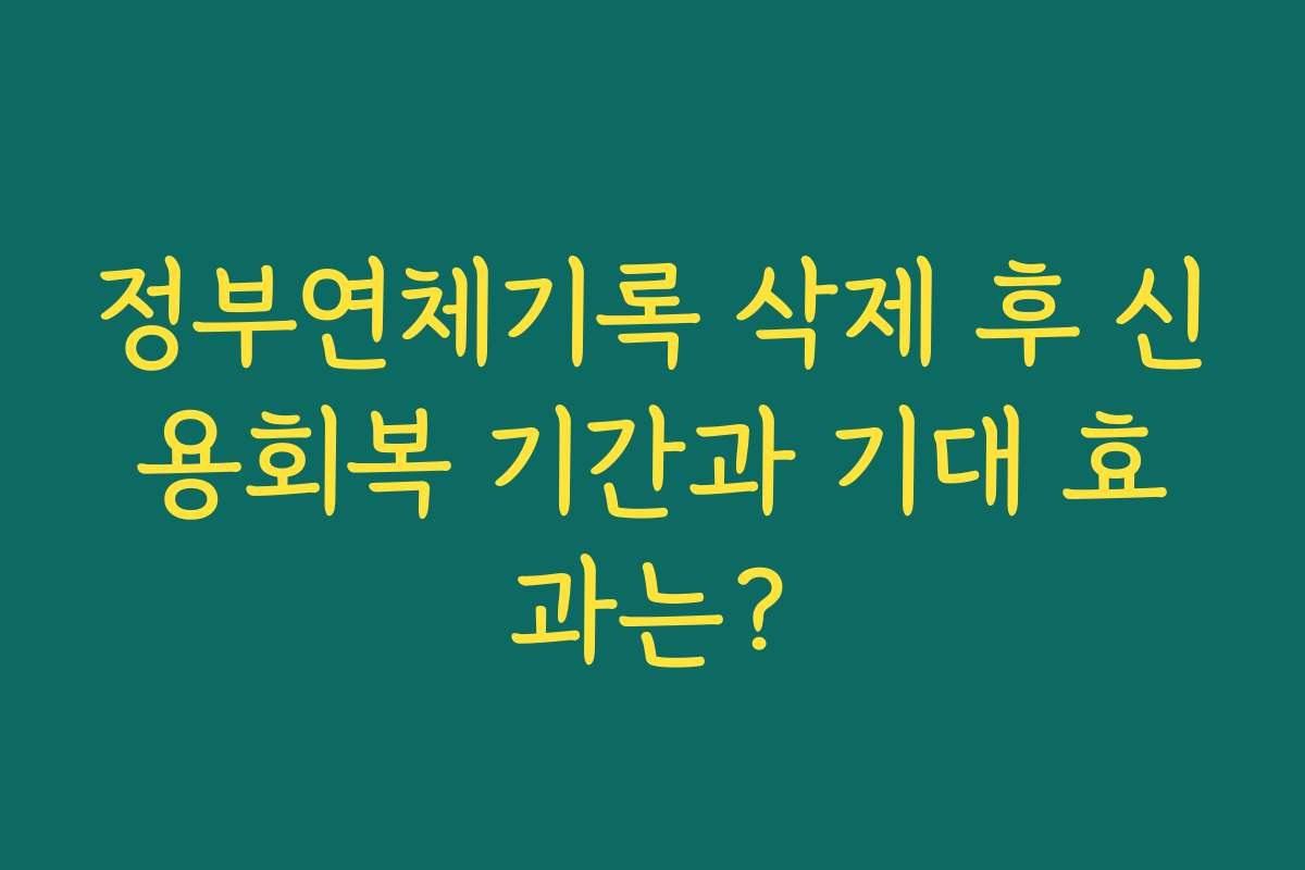 정부연체기록 삭제 후 신용회복 기간과 기대 효과는?