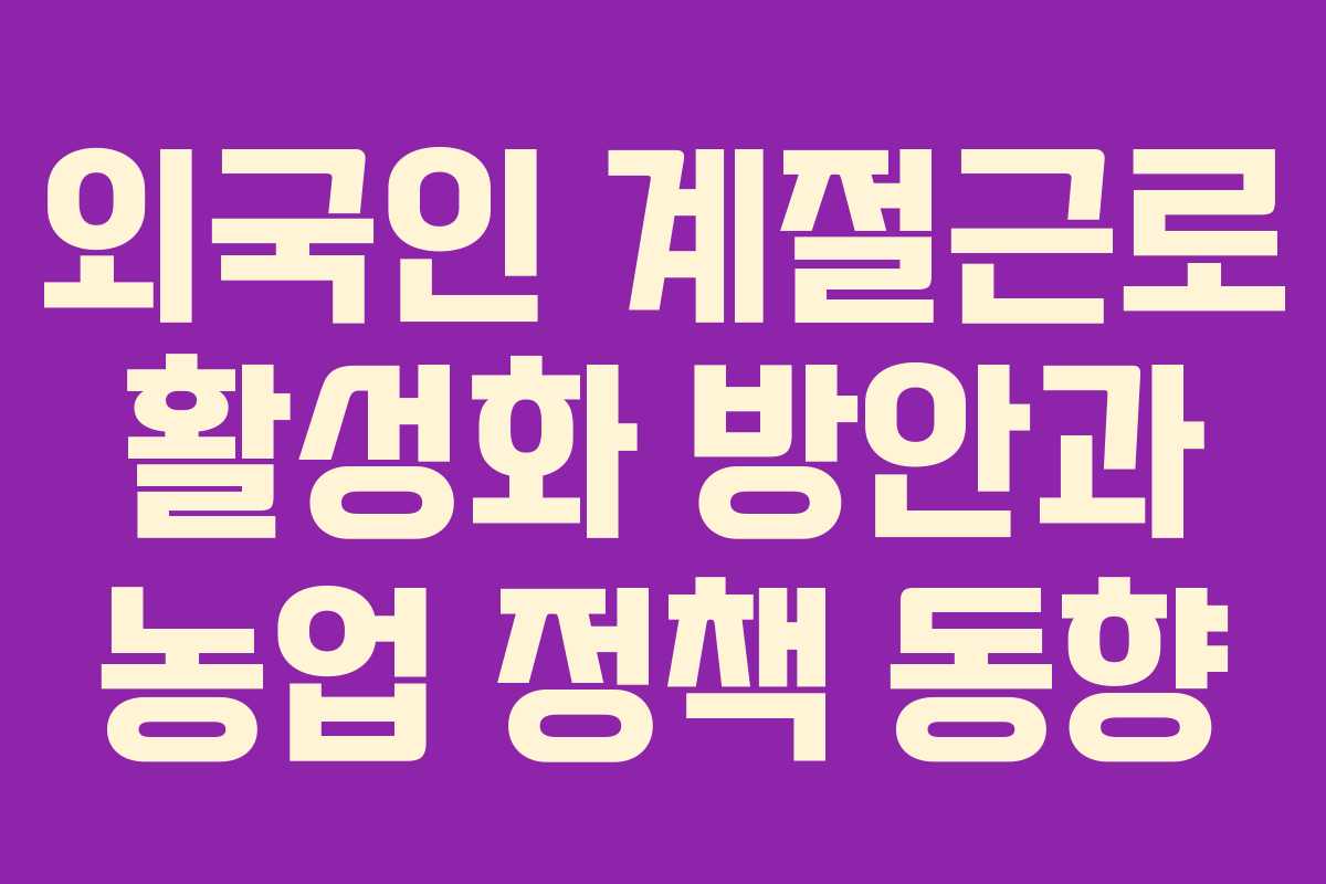 외국인 계절근로 활성화 방안과 농업 정책 동향 외국인 계절근로 활성화 방안과 농업 정책 동향