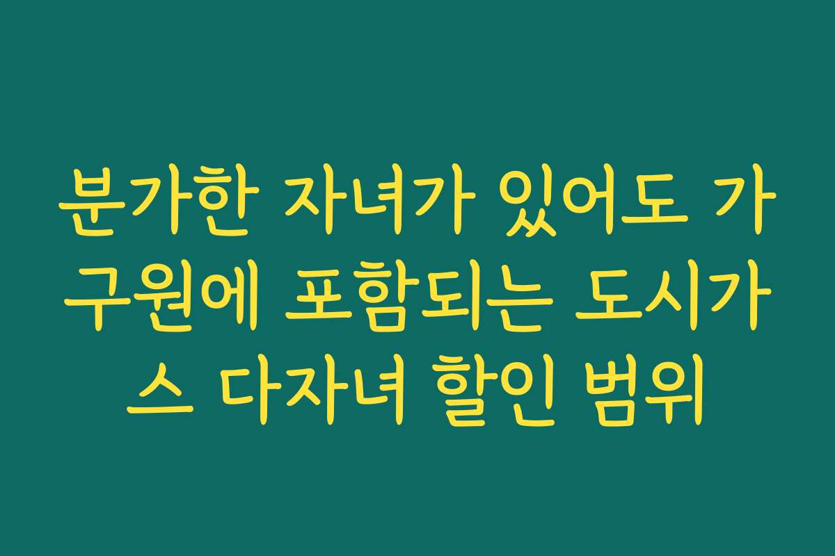 분가한 자녀가 있어도 가구원에 포함되는 도시가스 다자녀 할인 범위 분가한 자녀가 있어도 가구원에 포함되는 도시가스 다자녀 할인 범위