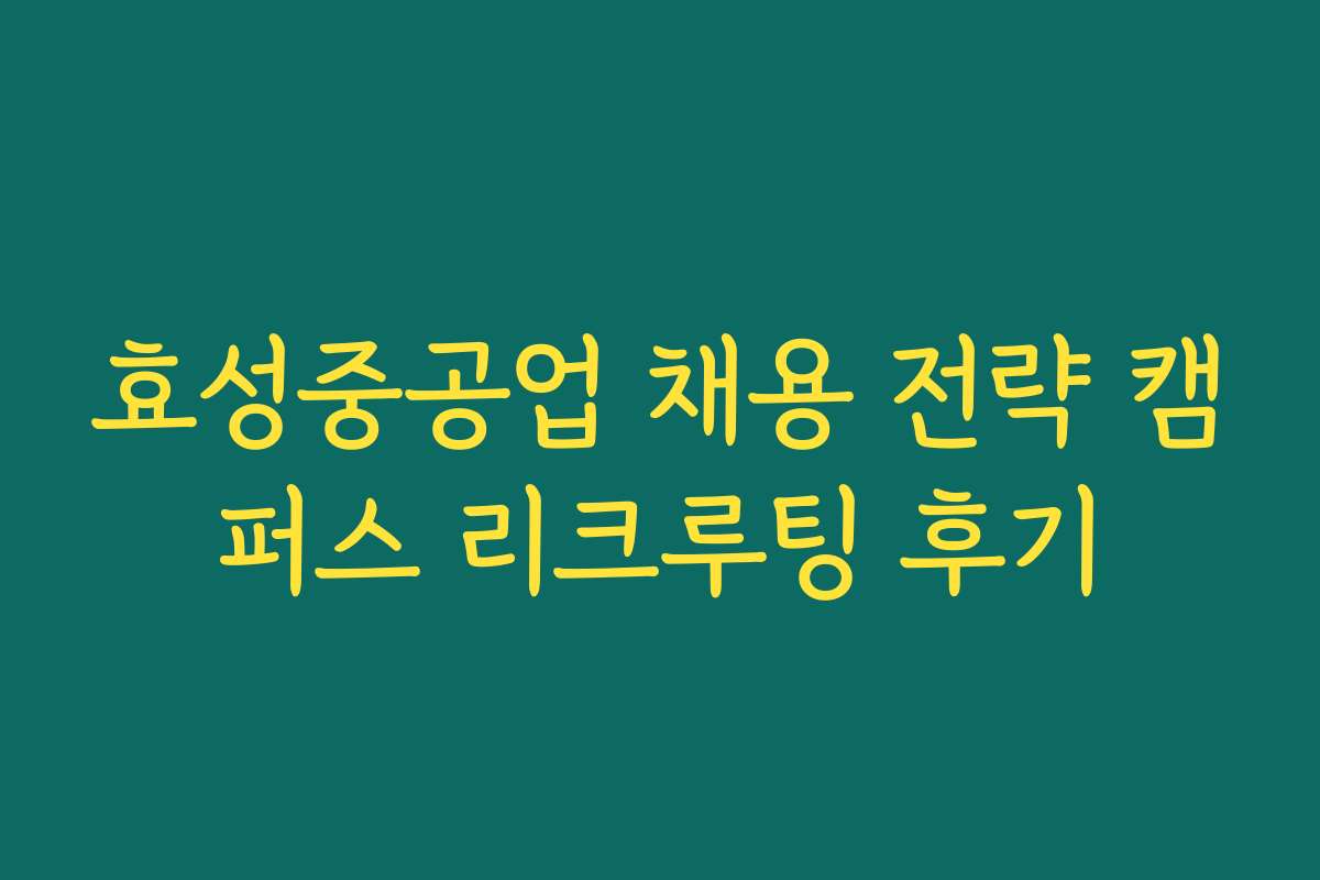 효성중공업 채용 전략 캠퍼스 리크루팅 후기
