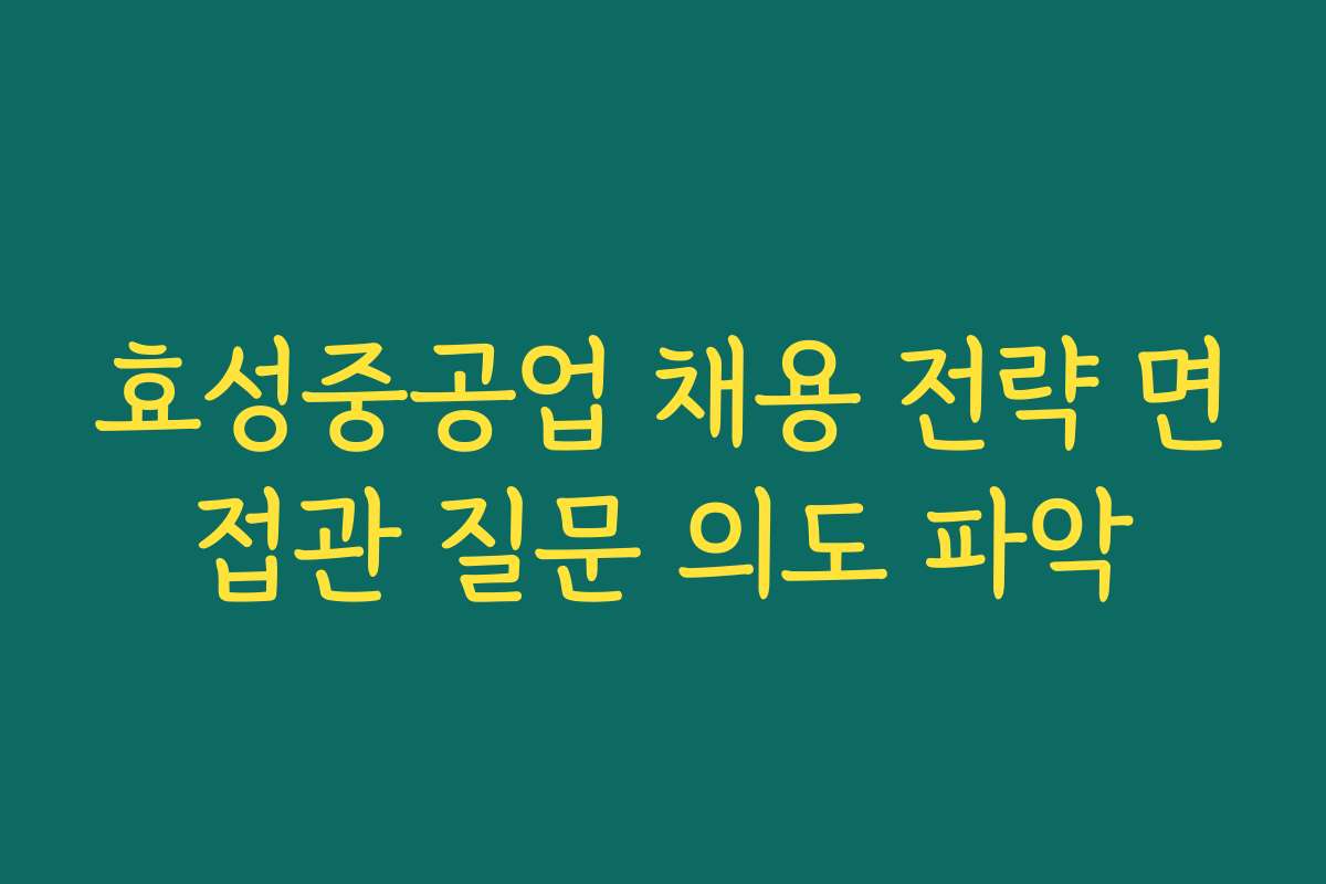 효성중공업 채용 전략 면접관 질문 의도 파악