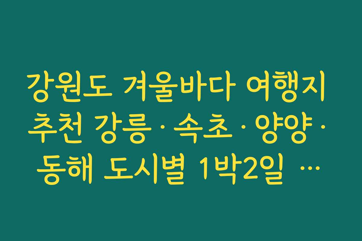 강원도 겨울바다 여행지 추천 강릉·속초·양양·동해 도시별 1박2일 추천 루트 모음 강원도 겨울바다 여행지 추천 강릉·속초·양양·동해 도시별 1박2일 추천 루트 모음