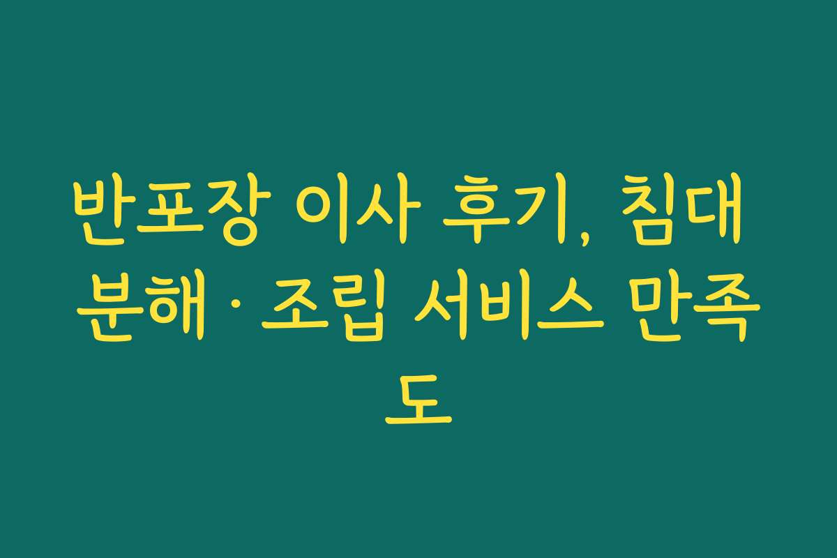 반포장 이사 후기, 침대 분해·조립 서비스 만족도
