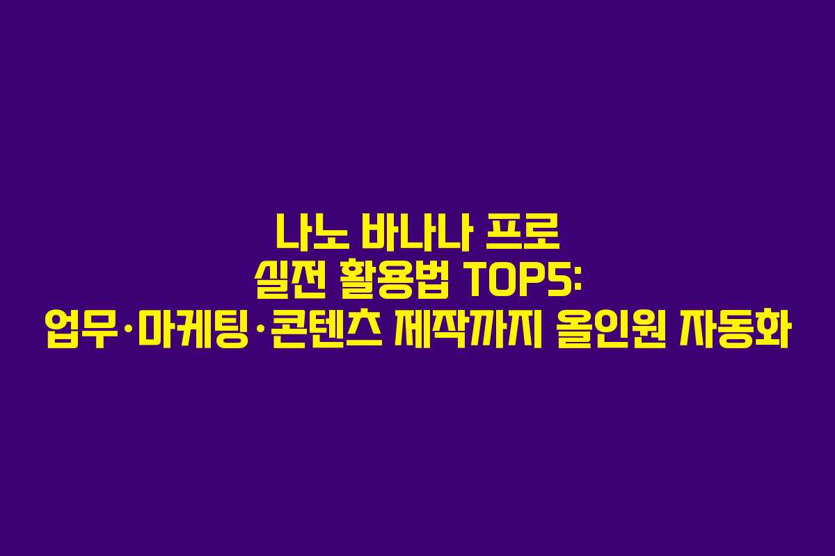나노 바나나 프로 실전 활용법 TOP5: 업무·마케팅·콘텐츠 제작까지 올인원 자동화