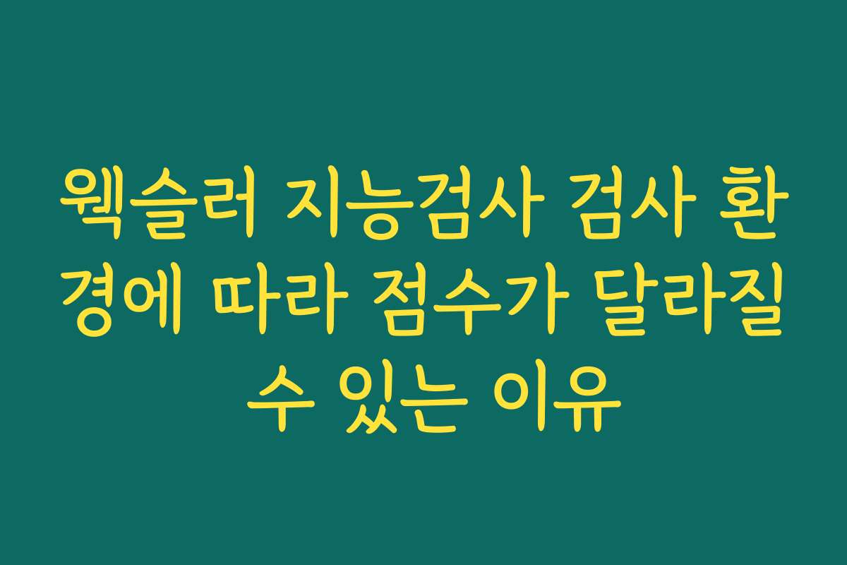 웩슬러 지능검사 검사 환경에 따라 점수가 달라질 수 있는 이유