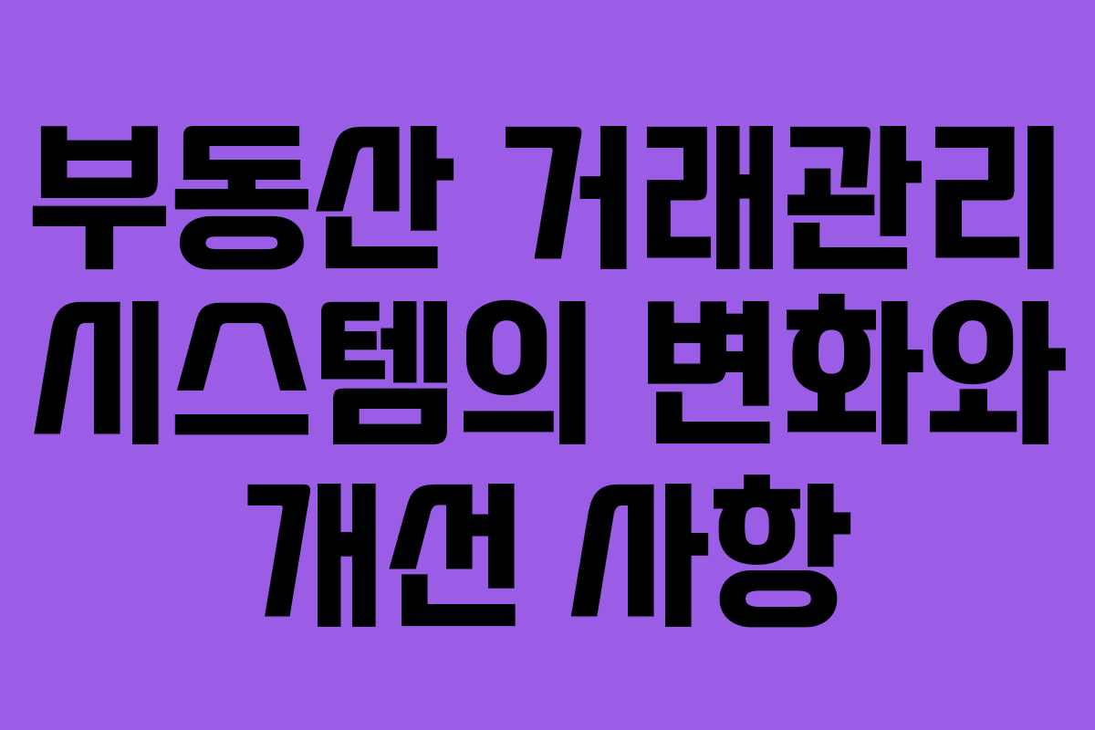 부동산 거래관리 시스템의 변화와 개선 사항 부동산 거래관리 시스템의 변화와 개선 사항