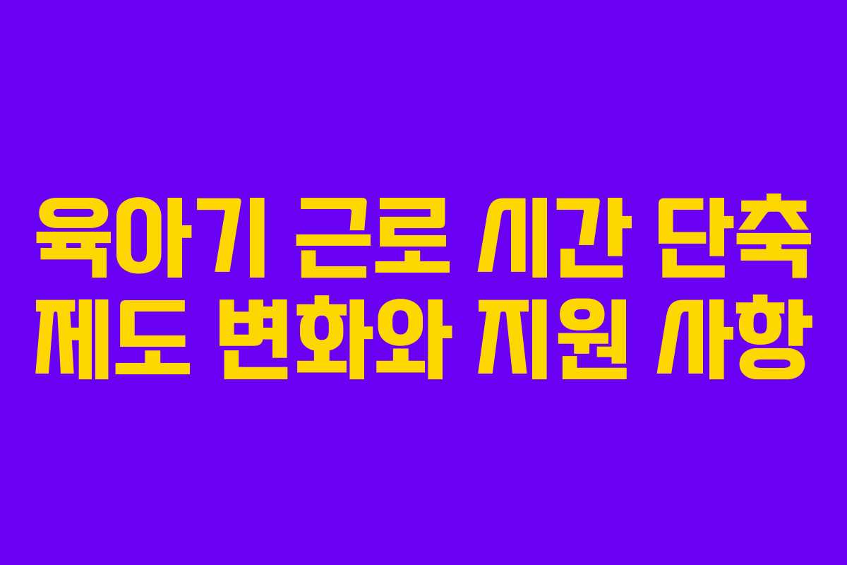 육아기 근로 시간 단축 제도 변화와 지원 사항 육아기 근로 시간 단축 제도 변화와 지원 사항