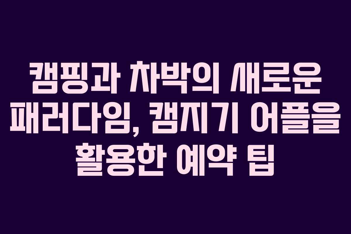 캠핑과 차박의 새로운 패러다임, 캠지기 어플을 활용한 예약 팁