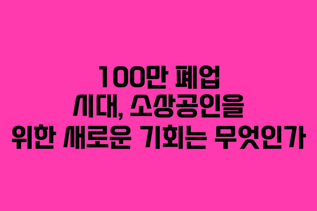100만 폐업 시대, 소상공인을 위한 새로운 기회는 무엇인가 100만 폐업 시대, 소상공인을 위한 새로운 기회는 무엇인가