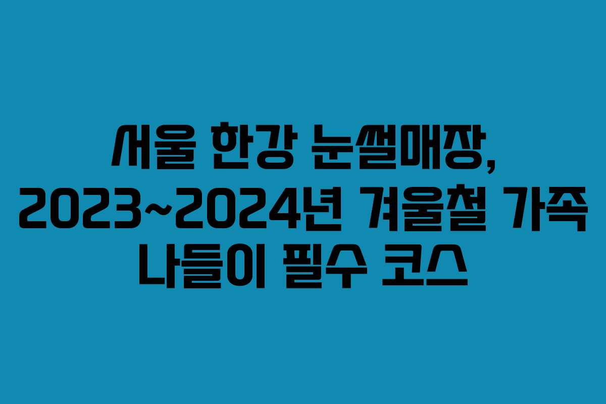 서울 한강 눈썰매장, 2023~2024년 겨울철 가족 나들이 필수 코스 서울 한강 눈썰매장, 2023~2024년 겨울철 가족 나들이 필수 코스