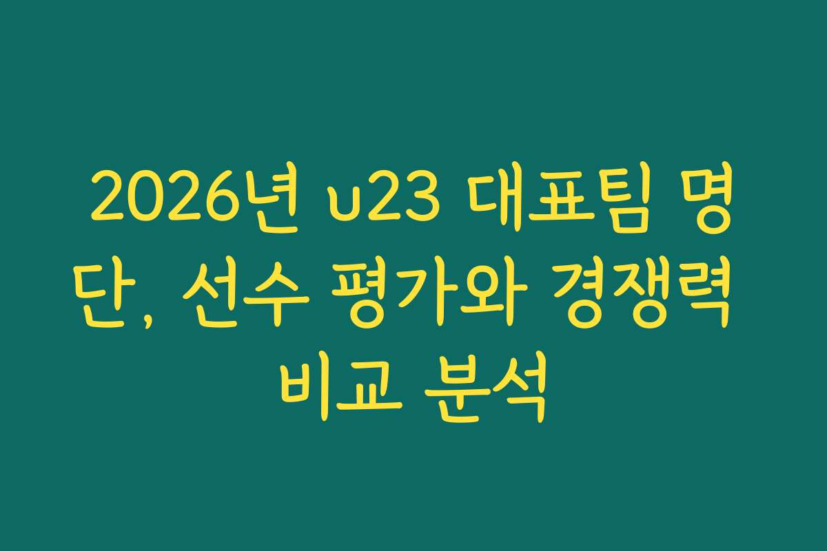 2026년 u23 대표팀 명단, 선수 평가와 경쟁력 비교 분석