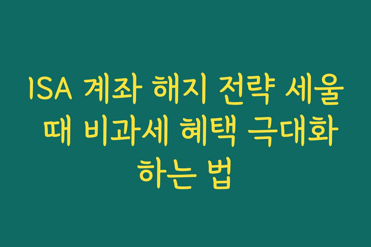 ISA 계좌 해지 전략 세울 때 비과세 혜택 극대화하는 법