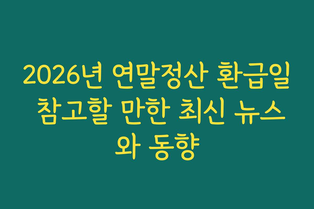 2026년 연말정산 환급일 참고할 만한 최신 뉴스와 동향