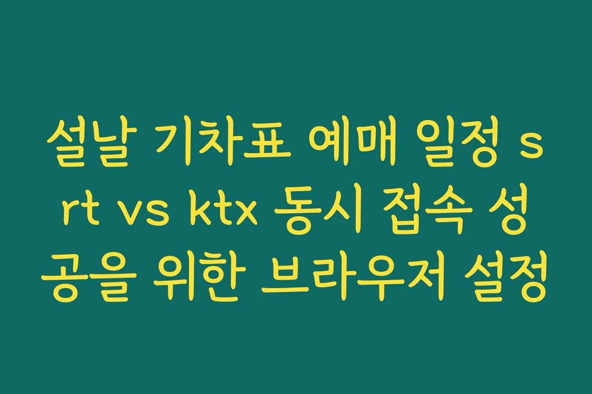 설날 기차표 예매 일정 srt vs ktx 동시 접속 성공을 위한 브라우저 설정