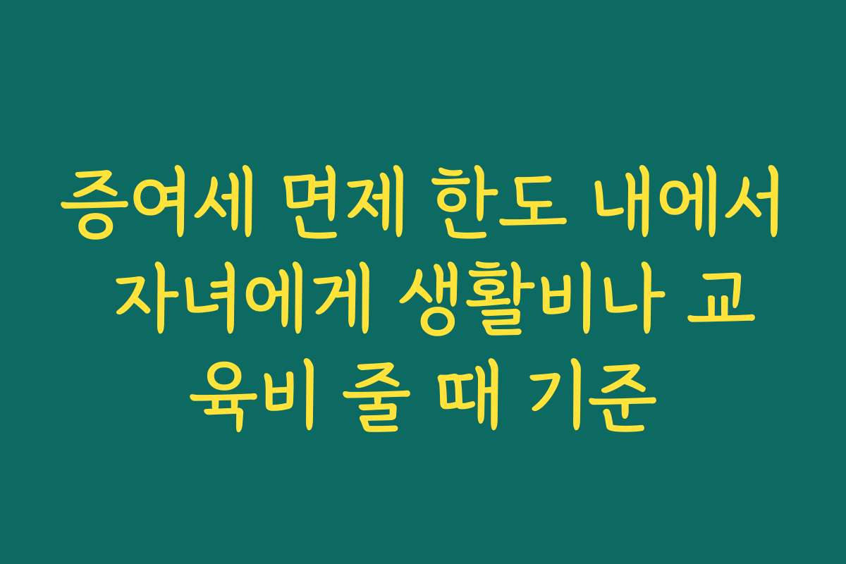 증여세 면제 한도 내에서 자녀에게 생활비나 교육비 줄 때 기준
