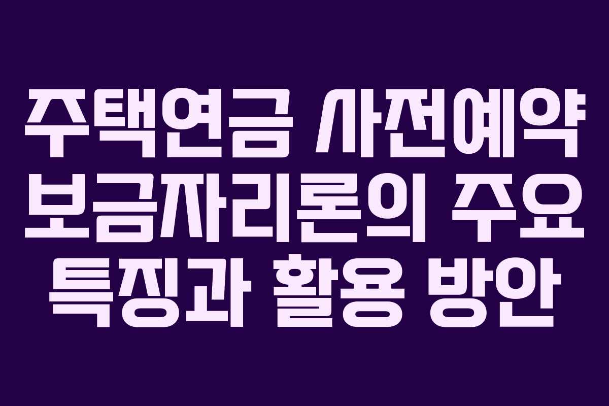 주택연금 사전예약 보금자리론의 주요 특징과 활용 방안