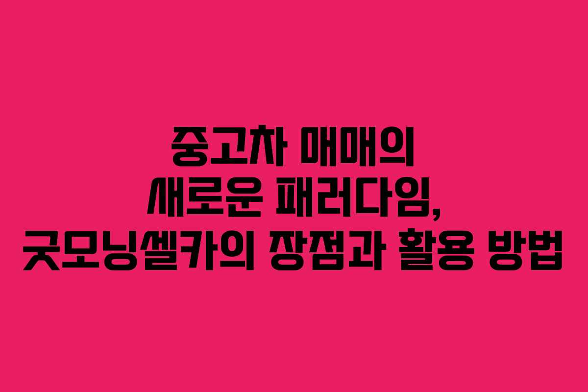 중고차 매매의 새로운 패러다임, 굿모닝셀카의 장점과 활용 방법