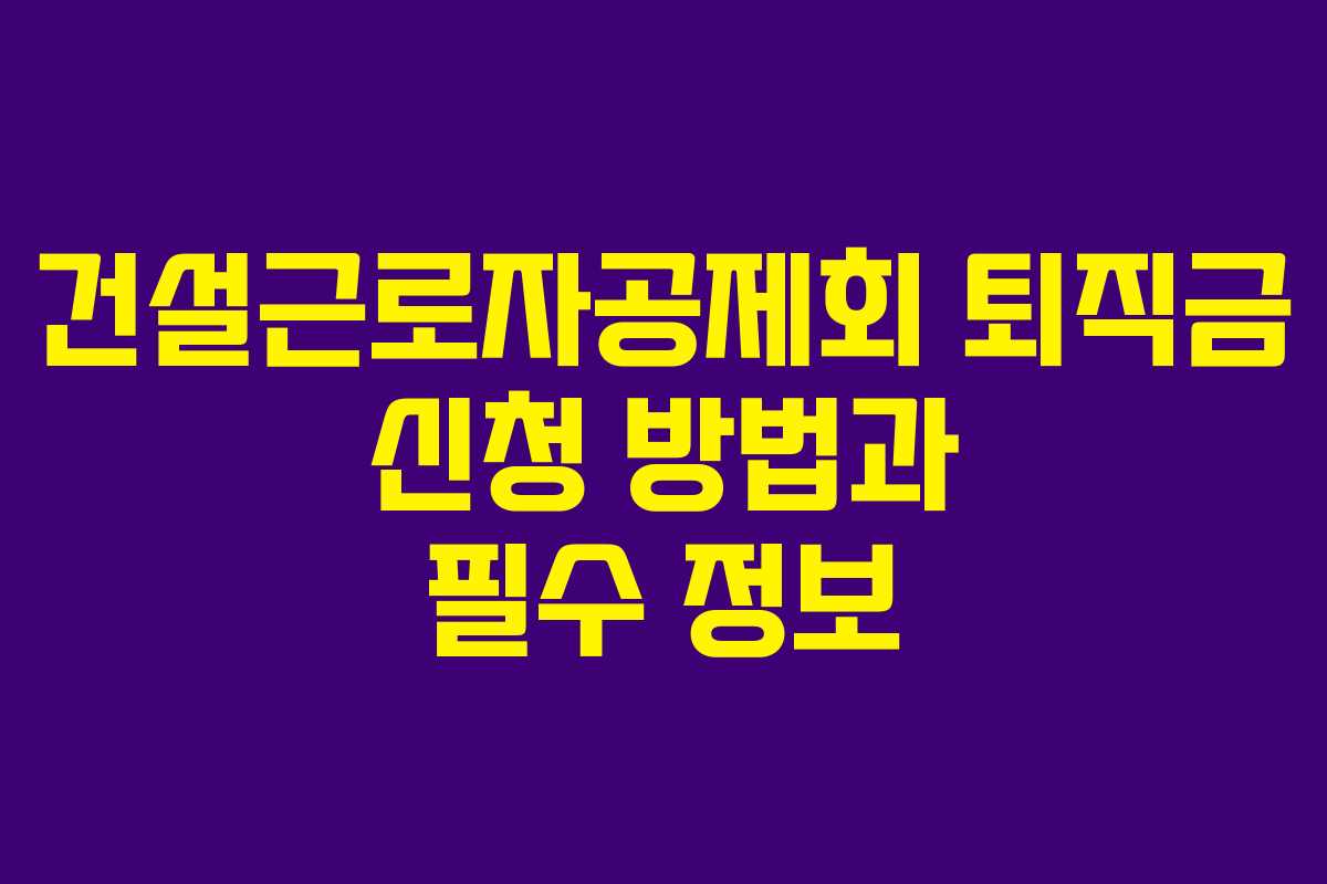 건설근로자공제회 퇴직금 신청 방법과 필수 정보