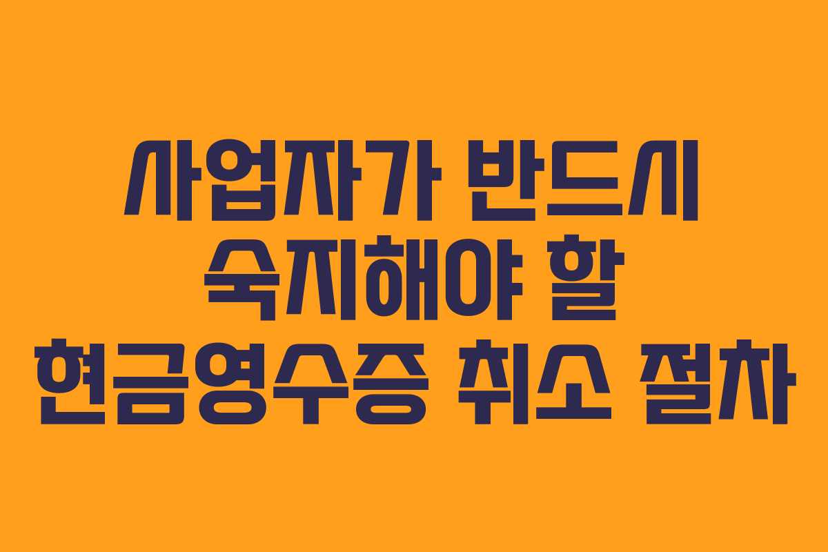 사업자가 반드시 숙지해야 할 현금영수증 취소 절차 사업자가 반드시 숙지해야 할 현금영수증 취소 절차