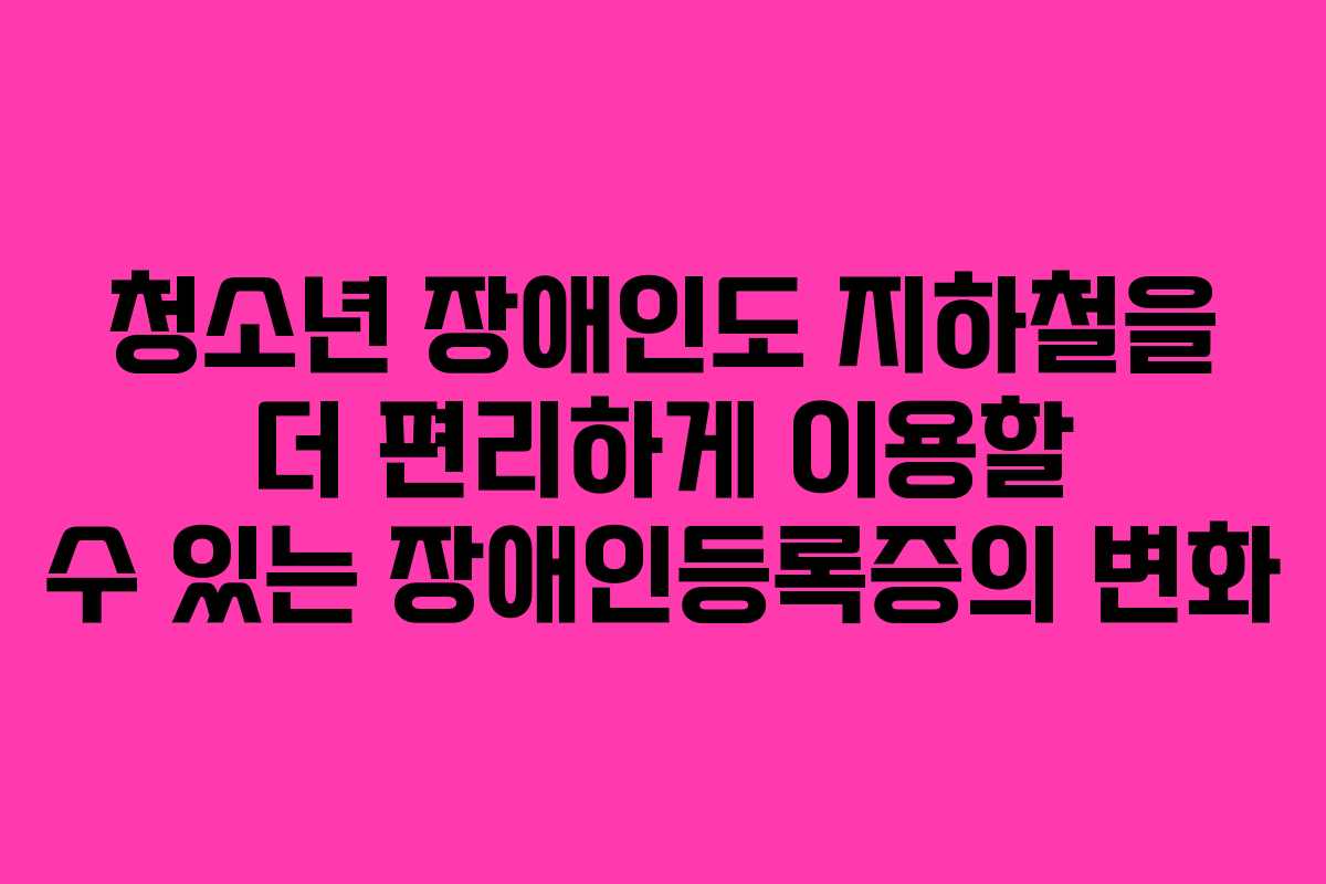 청소년 장애인도 지하철을 더 편리하게 이용할 수 있는 장애인등록증의 변화