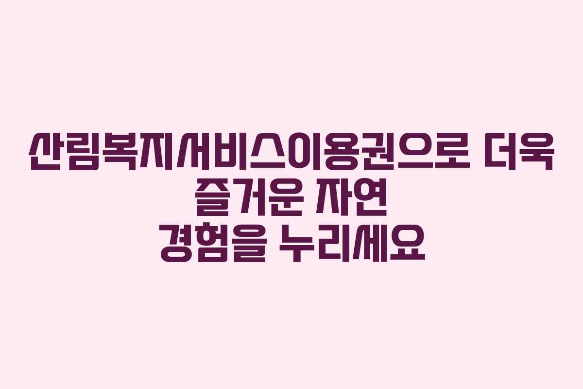 산림복지서비스이용권으로 더욱 즐거운 자연 경험을 누리세요