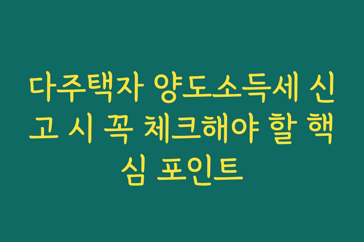 다주택자 양도소득세 신고 시 꼭 체크해야 할 핵심 포인트