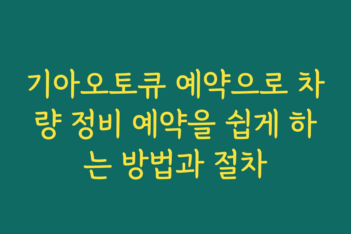 기아오토큐 예약으로 차량 정비 예약을 쉽게 하는 방법과 절차
