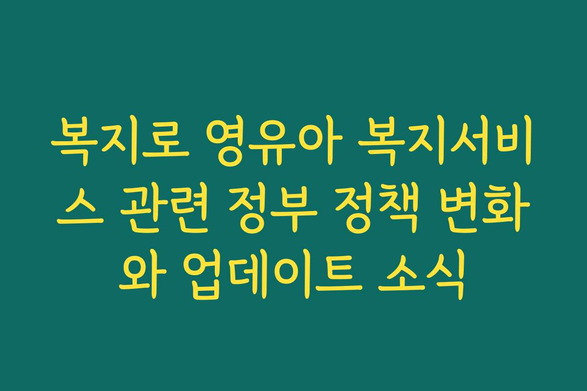 복지로 영유아 복지서비스 관련 정부 정책 변화와 업데이트 소식