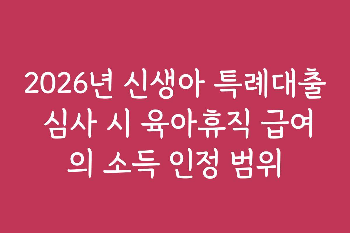2026년 신생아 특례대출 심사 시 육아휴직 급여의 소득 인정 범위