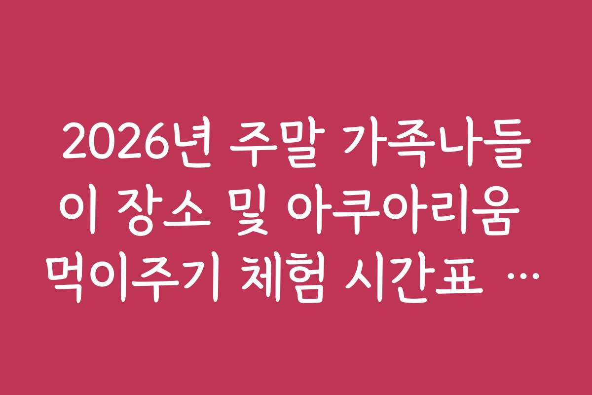 2026년 주말 가족나들이 장소 및 아쿠아리움 먹이주기 체험 시간표 정리 2026년 주말 가족나들이 장소 및 아쿠아리움 먹이주기 체험 시간표 정리