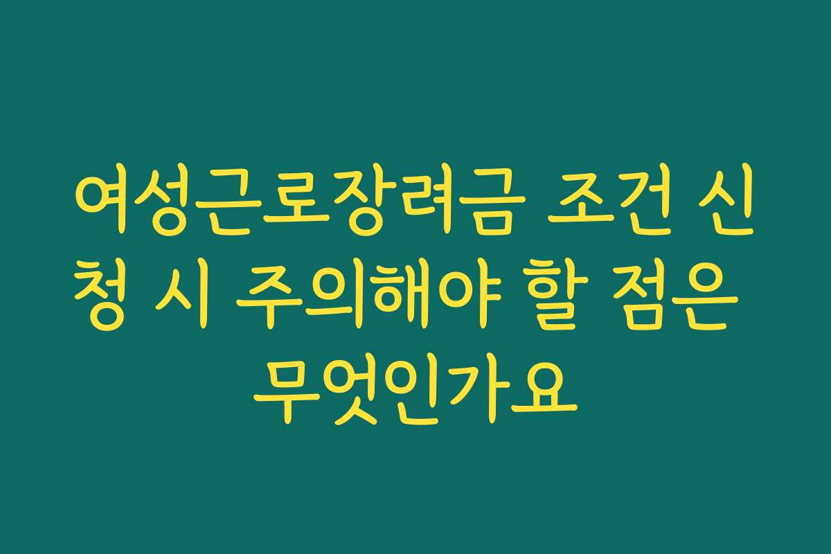 여성근로장려금 조건 신청 시 주의해야 할 점은 무엇인가요