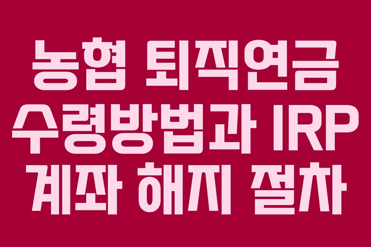 농협 퇴직연금 수령방법과 IRP 계좌 해지 절차 농협 퇴직연금 수령방법과 IRP 계좌 해지 절차