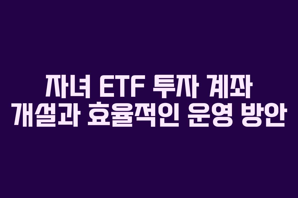 자녀 ETF 투자 계좌 개설과 효율적인 운영 방안