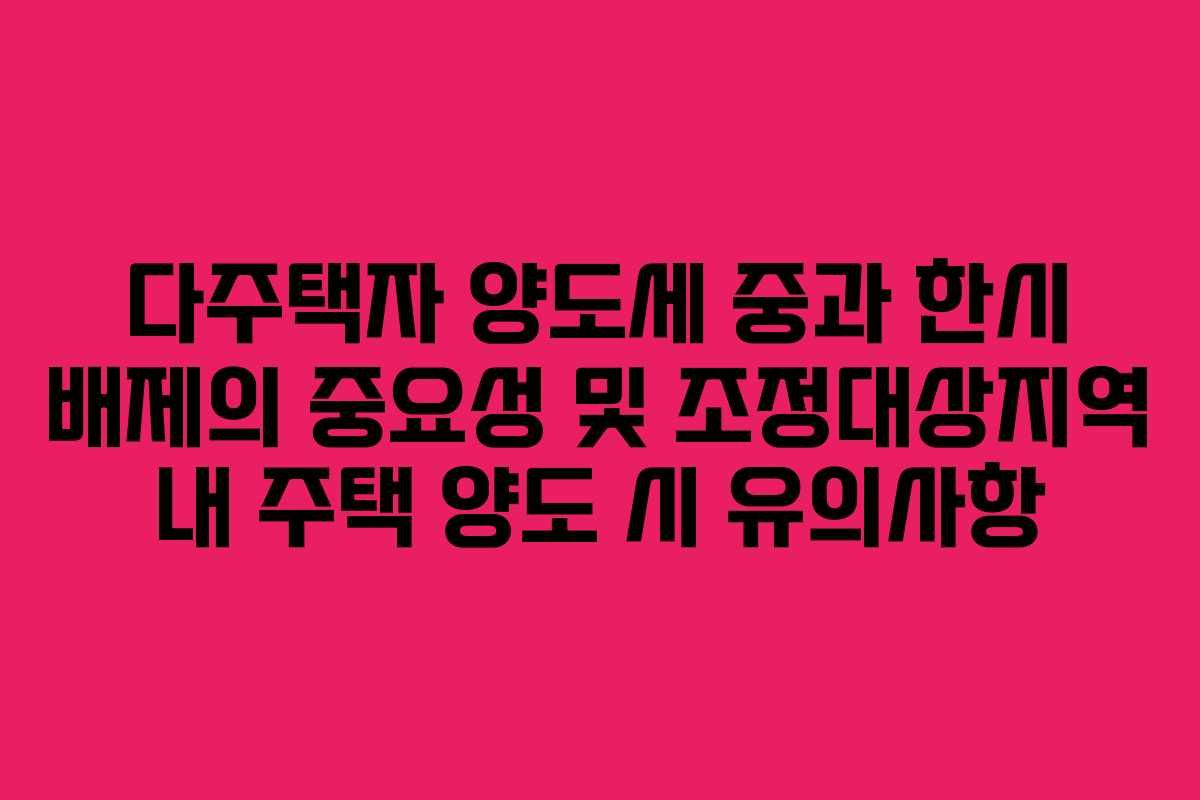 다주택자 양도세 중과 한시 배제의 중요성 및 조정대상지역 내 주택 양도 시 유의사항