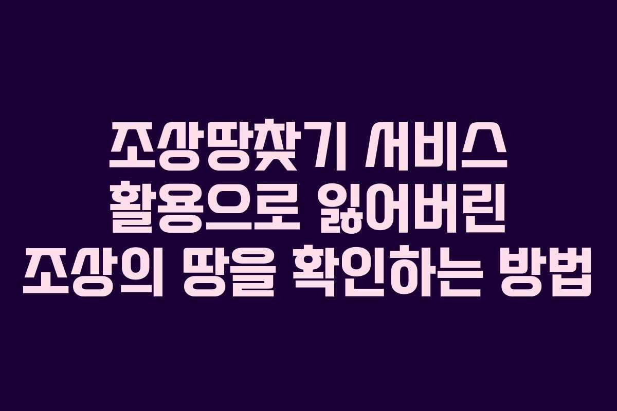 조상땅찾기 서비스 활용으로 잃어버린 조상의 땅을 확인하는 방법