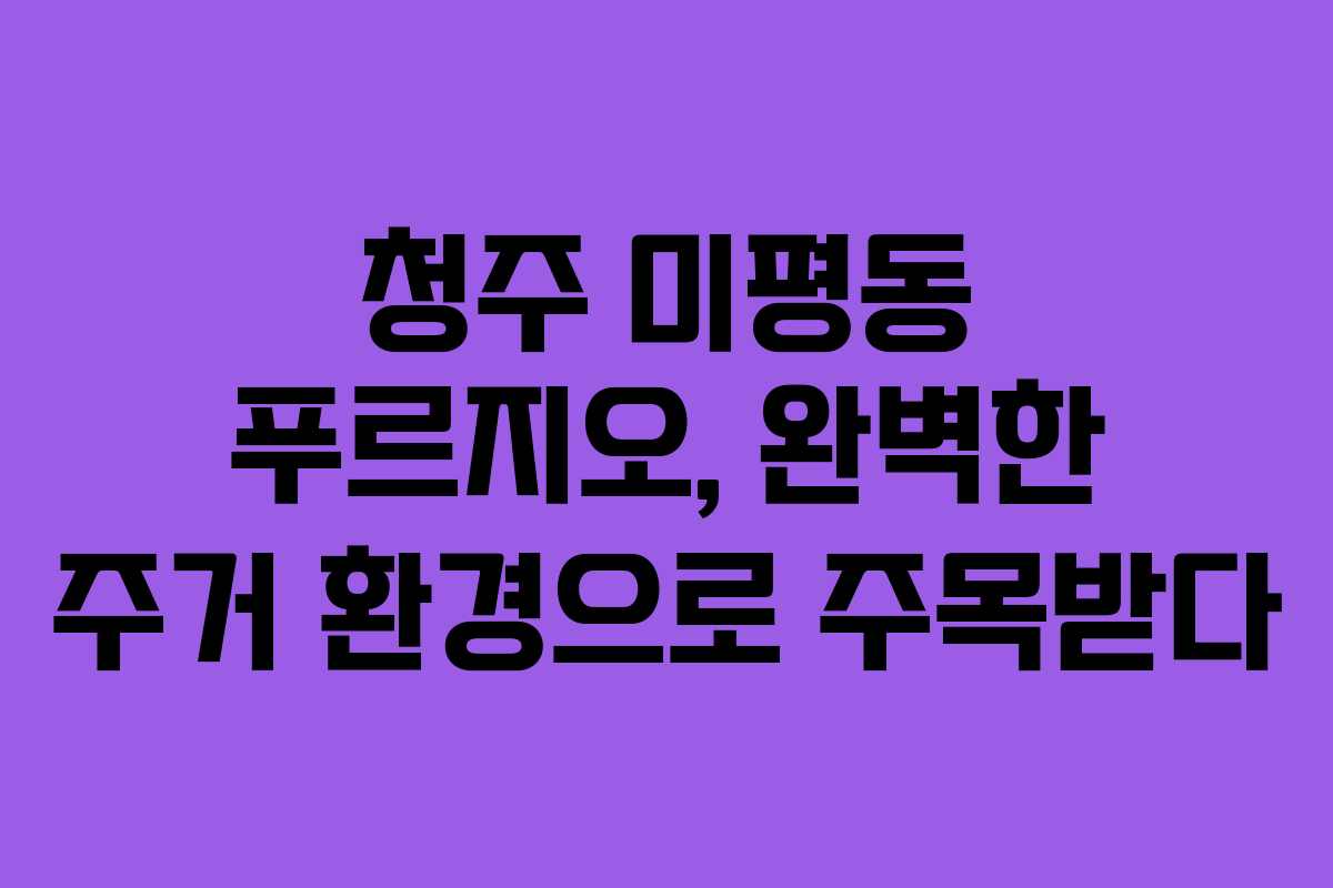 청주 미평동 푸르지오, 완벽한 주거 환경으로 주목받다