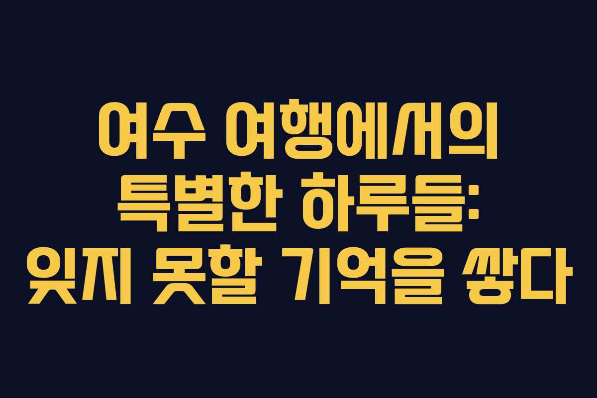 여수 여행에서의 특별한 하루들: 잊지 못할 기억을 쌓다