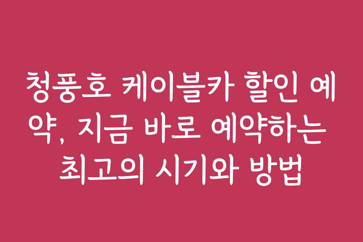 청풍호 케이블카 할인 예약, 지금 바로 예약하는 최고의 시기와 방법