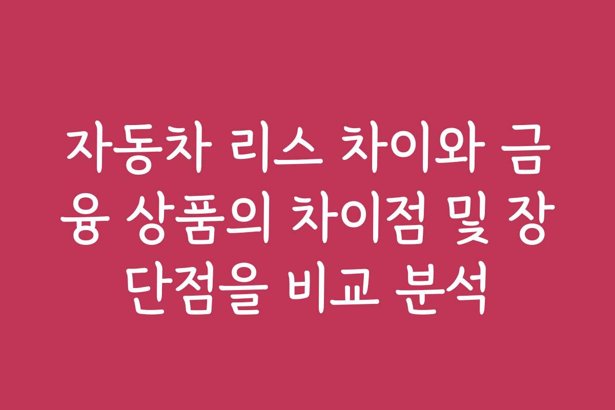 자동차 리스 차이와 금융 상품의 차이점 및 장단점을 비교 분석