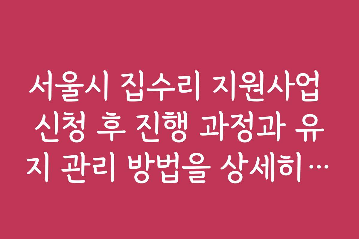 서울시 집수리 지원사업 신청 후 진행 과정과 유지 관리 방법을 상세히 설명한 콘텐츠