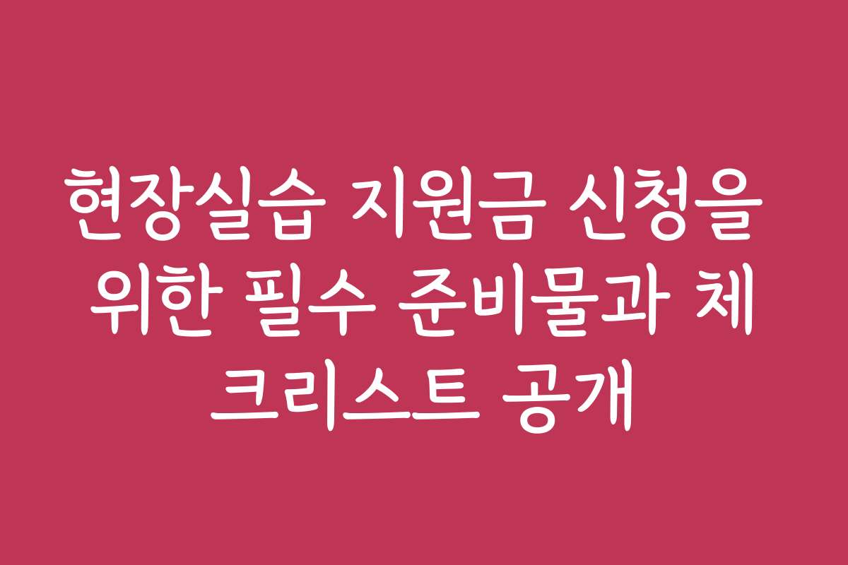 현장실습 지원금 신청을 위한 필수 준비물과 체크리스트 공개